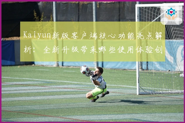 Kaiyun新版客户端核心功能亮点解析：全新升级带来哪些使用体验创新？