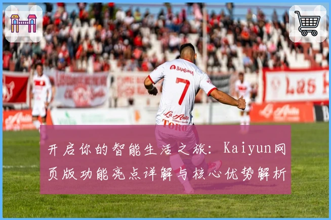开启你的智能生活之旅：Kaiyun网页版功能亮点详解与核心优势解析