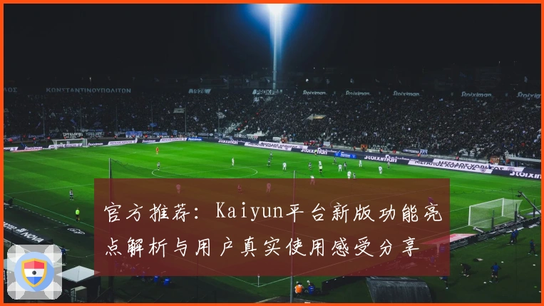 官方推荐：Kaiyun平台新版功能亮点解析与用户真实使用感受分享
