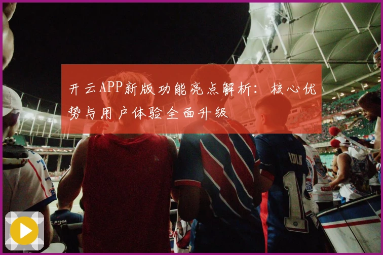 开云APP新版功能亮点解析：核心优势与用户体验全面升级