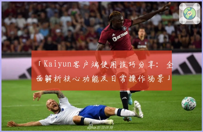 「Kaiyun客户端使用技巧分享:全面解析核心功能及日常操作场景」