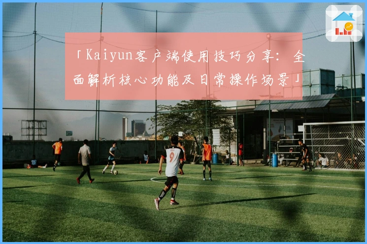 「Kaiyun客户端使用技巧分享：全面解析核心功能及日常操作场景」
