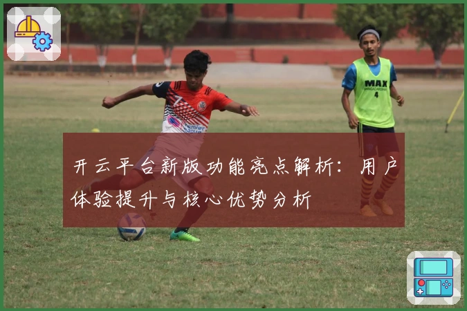 开云平台新版功能亮点解析:用户体验提升与核心优势分析
