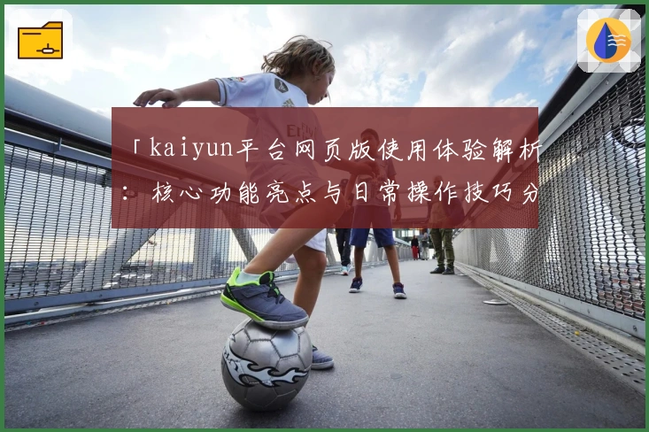 「kaiyun平台网页版使用体验解析：核心功能亮点与日常操作技巧分享」